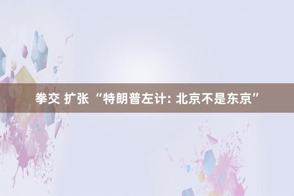 拳交 扩张 “特朗普左计: 北京不是东京”