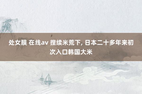 处女膜 在线av 捏续米荒下， 日本二十多年来初次入口韩国大米