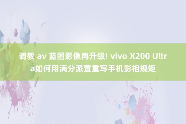 调教 av 蓝图影像再升级! vivo X200 Ultra如何用满分派置重写手机影相规矩