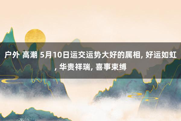 户外 高潮 5月10日运交运势大好的属相， 好运如虹， 华贵祥瑞， 喜事束缚