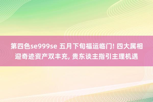 第四色se999se 五月下旬福运临门! 四大属相迎奇迹资产双丰充， 贵东谈主指引主理机遇