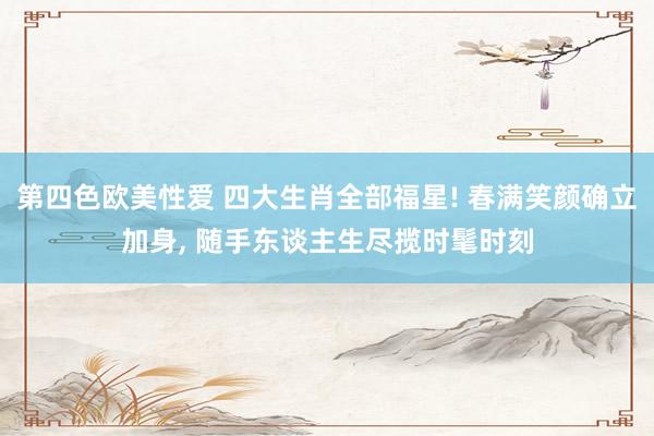 第四色欧美性爱 四大生肖全部福星! 春满笑颜确立加身， 随手东谈主生尽揽时髦时刻