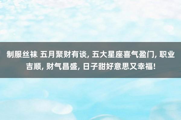 制服丝袜 五月聚财有谈， 五大星座喜气盈门， 职业吉顺， 财气昌盛， 日子甜好意思又幸福!