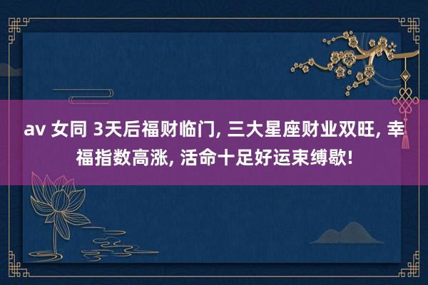 av 女同 3天后福财临门， 三大星座财业双旺， 幸福指数高涨， 活命十足好运束缚歇!