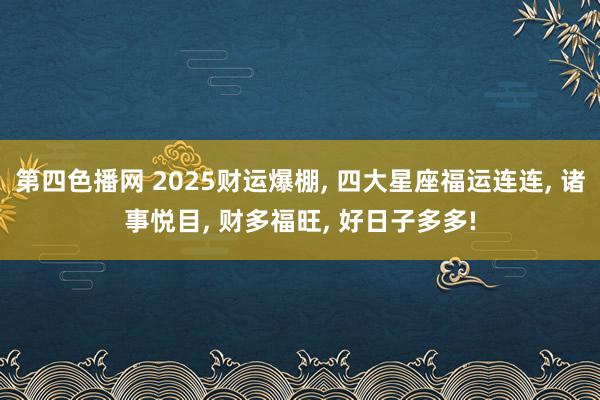 第四色播网 2025财运爆棚， 四大星座福运连连， 诸事悦目， 财多福旺， 好日子多多!
