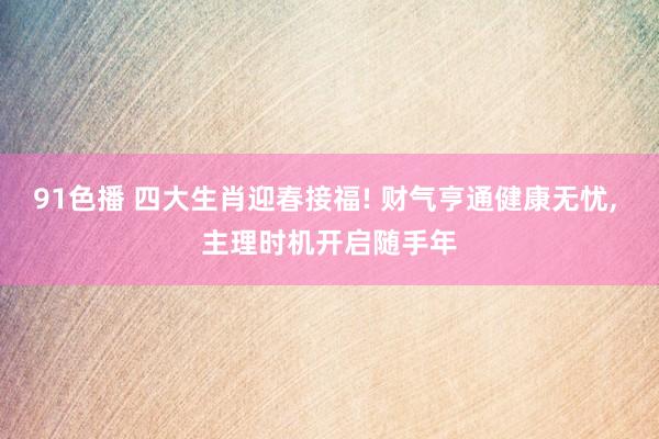 91色播 四大生肖迎春接福! 财气亨通健康无忧， 主理时机开启随手年