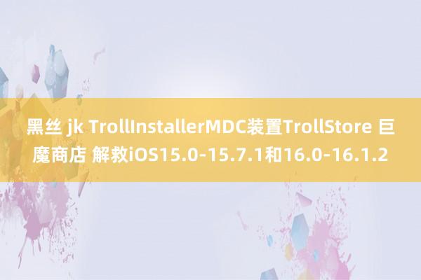 黑丝 jk TrollInstallerMDC装置TrollStore 巨魔商店 解救iOS15.0-15.7.1和16.0-16.1.2