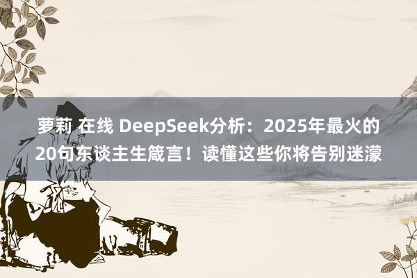 萝莉 在线 DeepSeek分析：2025年最火的20句东谈主生箴言！读懂这些你将告别迷濛