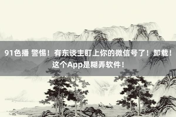 91色播 警惕！有东谈主盯上你的微信号了！卸载！这个App是糊弄软件！