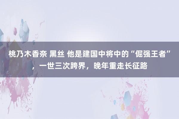 桃乃木香奈 黑丝 他是建国中将中的“倔强王者”，一世三次跨界，晚年重走长征路