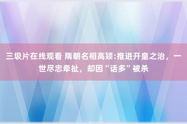 三圾片在线观看 隋朝名相高颎:推进开皇之治，一世尽忠牵扯，却因“话多”被杀