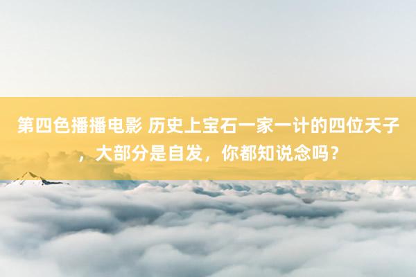 第四色播播电影 历史上宝石一家一计的四位天子，大部分是自发，你都知说念吗？