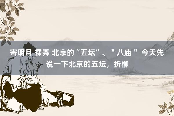 寄明月 裸舞 北京的“五坛”、"八庙" 今天先说一下北京的五坛,折柳
