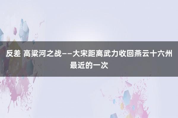 反差 高粱河之战——大宋距离武力收回燕云十六州最近的一次