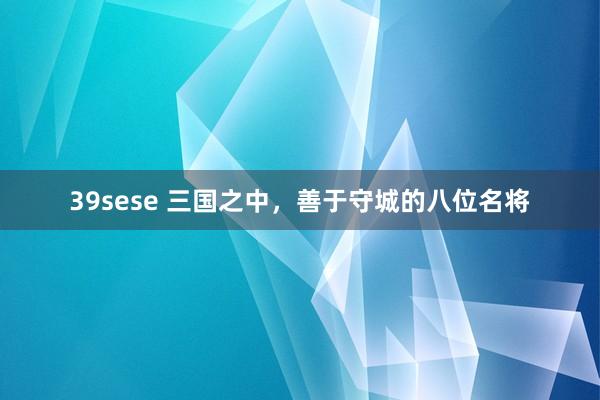 39sese 三国之中，善于守城的八位名将