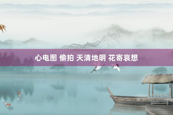 心电图 偷拍 天清地明 花寄哀想