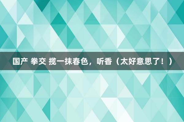 国产 拳交 揽一抹春色，听香（太好意思了！）