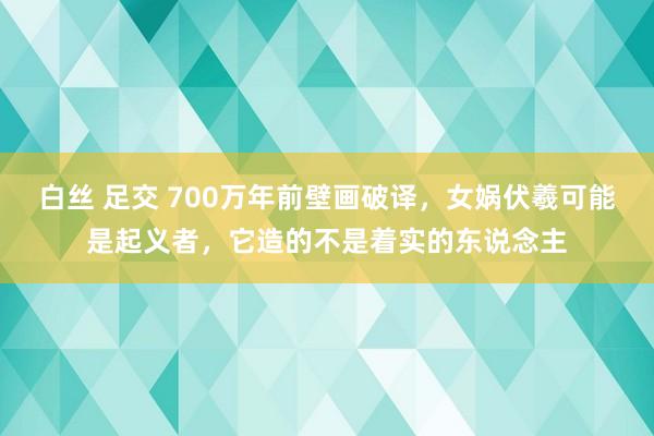 白丝 足交 700万年前壁画破译，女娲伏羲可能是起义者，它造的不是着实的东说念主