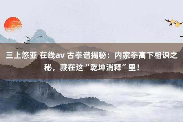 三上悠亚 在线av 古拳谱揭秘：内家拳高下相识之秘，藏在这“乾坤消释”里！