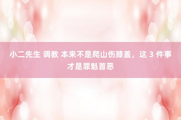小二先生 调教 本来不是爬山伤膝盖，这 3 件事才是罪魁首恶