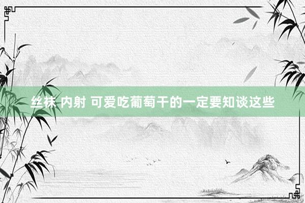 丝袜 内射 可爱吃葡萄干的一定要知谈这些