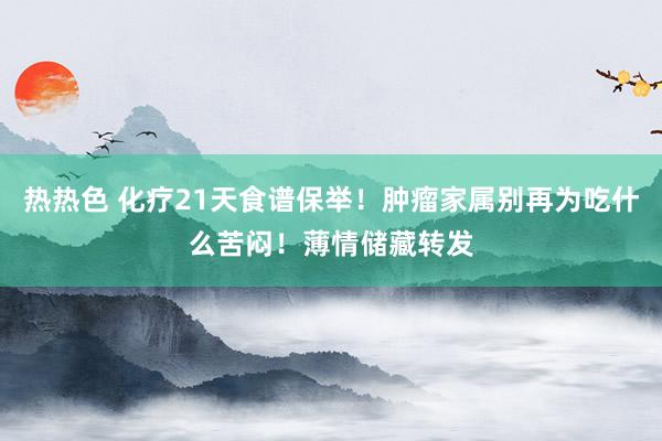 热热色 化疗21天食谱保举！肿瘤家属别再为吃什么苦闷！薄情储藏转发