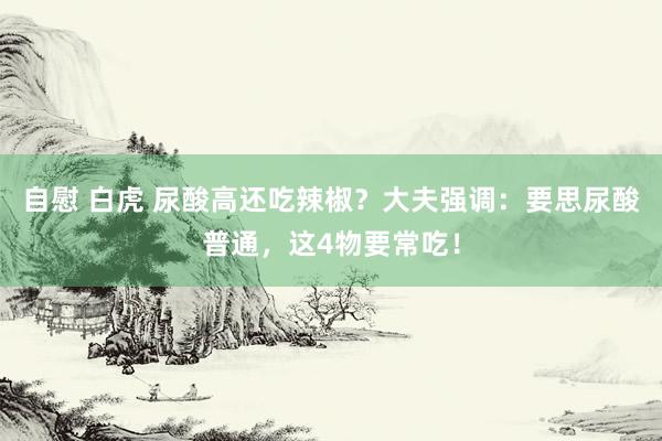 自慰 白虎 尿酸高还吃辣椒？大夫强调：要思尿酸普通，这4物要常吃！