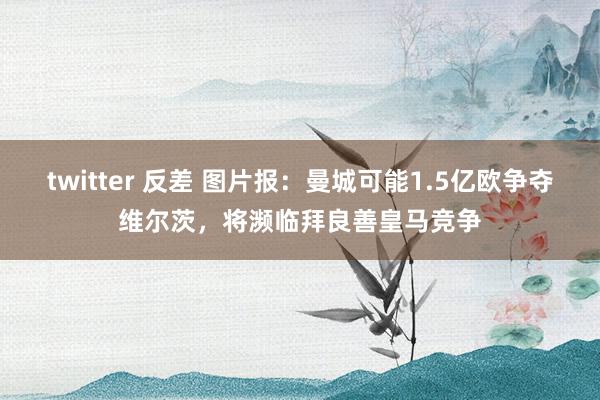 twitter 反差 图片报：曼城可能1.5亿欧争夺维尔茨，将濒临拜良善皇马竞争