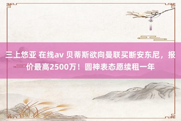 三上悠亚 在线av 贝蒂斯欲向曼联买断安东尼，报价最高2500万！圆神表态愿续租一年