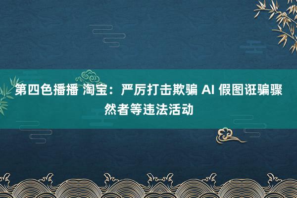 第四色播播 淘宝：严厉打击欺骗 AI 假图诳骗骤然者等违法活动