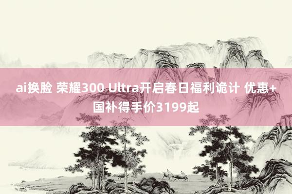 ai换脸 荣耀300 Ultra开启春日福利诡计 优惠+国补得手价3199起